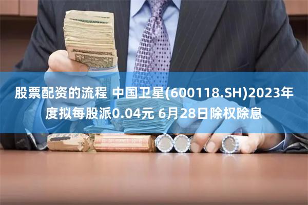 股票配资的流程 中国卫星(600118.SH)2023年度拟每股派0.04元 6月28日除权除息