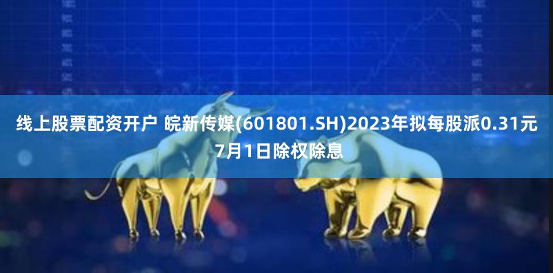 线上股票配资开户 皖新传媒(601801.SH)2023年拟每股派0.31元 7月1日除权除息