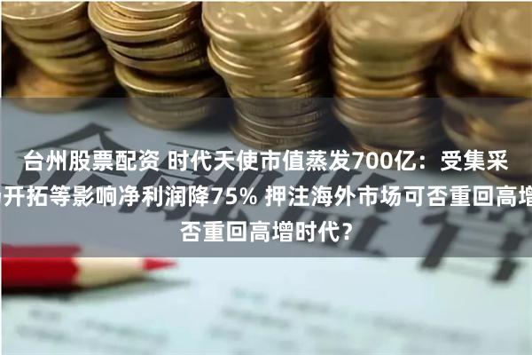 台州股票配资 时代天使市值蒸发700亿：受集采、市场开拓等影响净利润降75% 押注海外市场可否重回高增时代？