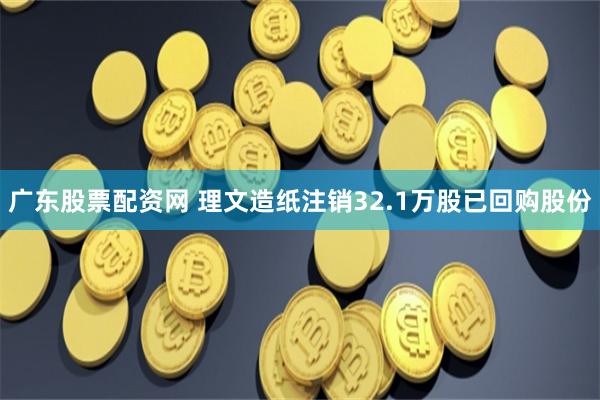 广东股票配资网 理文造纸注销32.1万股已回购股份