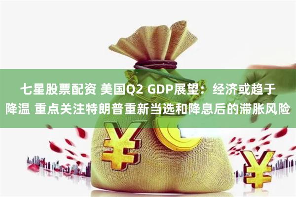 七星股票配资 美国Q2 GDP展望：经济或趋于降温 重点关注特朗普重新当选和降息后的滞胀风险