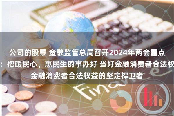 公司的股票 金融监管总局召开2024年两会重点建议提案座谈会：把暖民心、惠民生的事办好 当好金融消费者合法权益的坚定捍卫者