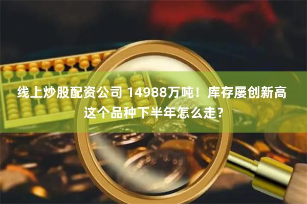 线上炒股配资公司 14988万吨！库存屡创新高 这个品种下半年怎么走？