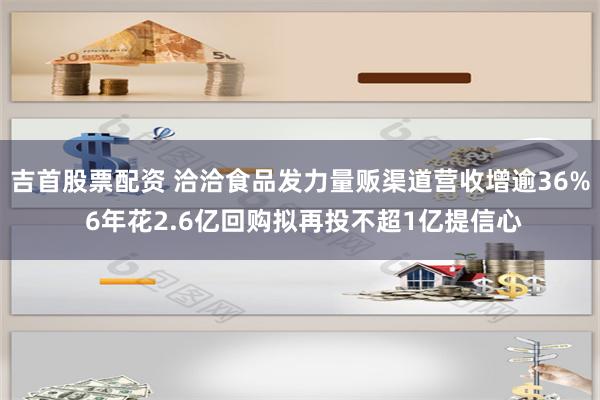 吉首股票配资 洽洽食品发力量贩渠道营收增逾36% 6年花2.6亿回购拟再投不超1亿提信心