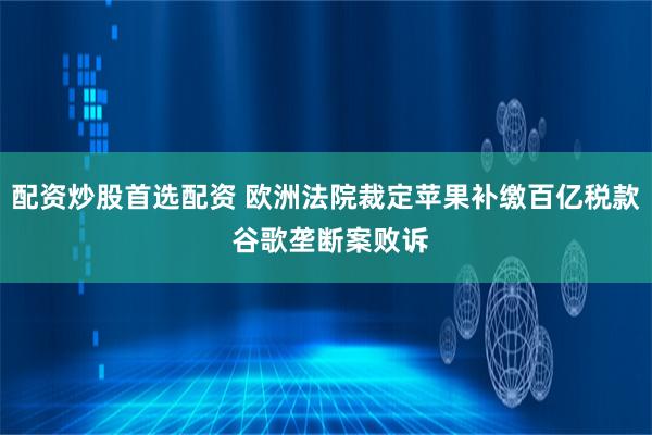 配资炒股首选配资 欧洲法院裁定苹果补缴百亿税款 谷歌垄断案败诉