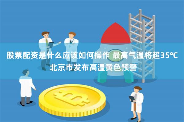 股票配资是什么应该如何操作 最高气温将超35℃ 北京市发布高温黄色预警