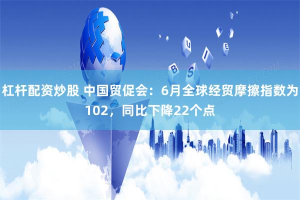 杠杆配资炒股 中国贸促会：6月全球经贸摩擦指数为102，同比下降22个点