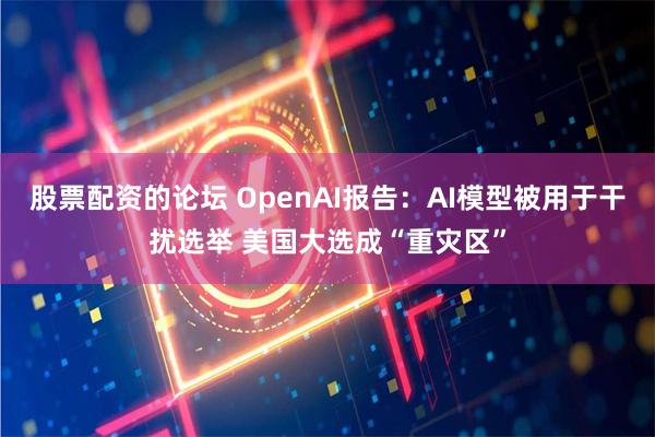 股票配资的论坛 OpenAI报告：AI模型被用于干扰选举 美国大选成“重灾区”