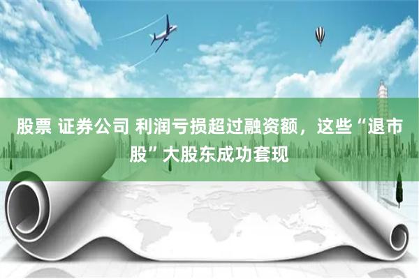 股票 证券公司 利润亏损超过融资额，这些“退市股”大股东成功套现