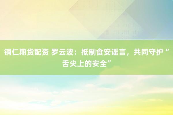 铜仁期货配资 罗云波：抵制食安谣言，共同守护“舌尖上的安全”