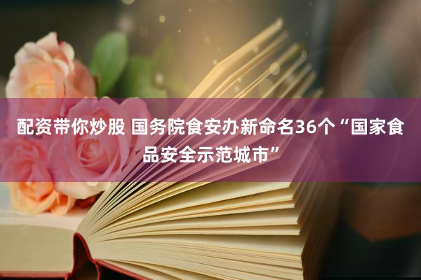 配资带你炒股 国务院食安办新命名36个“国家食品安全示范城市”