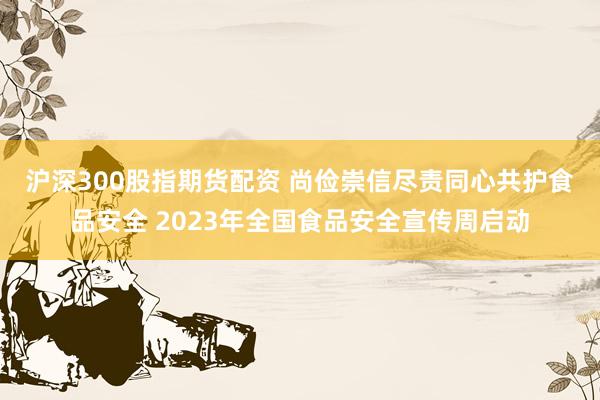 沪深300股指期货配资 尚俭崇信尽责　同心共护食品安全 2023年全国食品安全宣传周启动