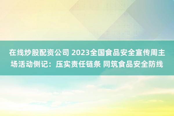 在线炒股配资公司 2023全国食品安全宣传周主场活动侧记：压实责任链条 同筑食品安全防线