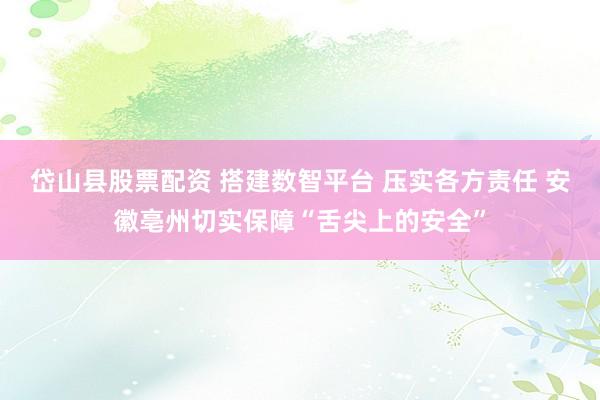 岱山县股票配资 搭建数智平台 压实各方责任 安徽亳州切实保障“舌尖上的安全”