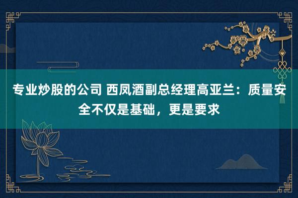 专业炒股的公司 西凤酒副总经理高亚兰：质量安全不仅是基础，更是要求