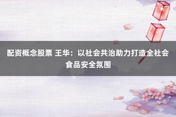 配资概念股票 王华：以社会共治助力打造全社会食品安全氛围