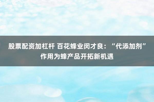 股票配资加杠杆 百花蜂业闵才良：“代添加剂”作用为蜂产品开拓新机遇