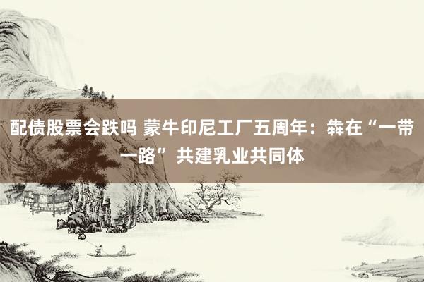 配债股票会跌吗 蒙牛印尼工厂五周年：犇在“一带一路” 共建乳业共同体