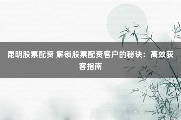 昆明股票配资 解锁股票配资客户的秘诀：高效获客指南