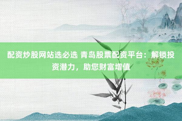 配资炒股网站选必选 青岛股票配资平台：解锁投资潜力，助您财富增值