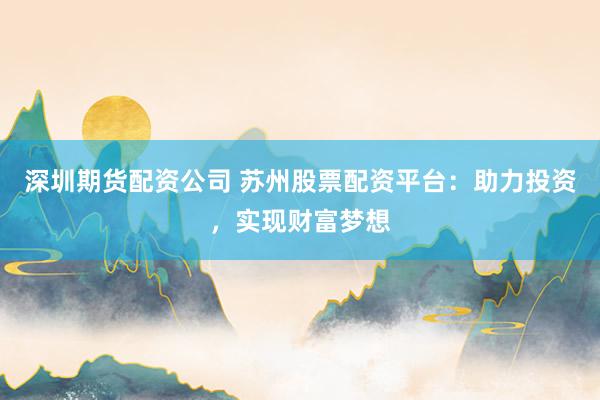 深圳期货配资公司 苏州股票配资平台：助力投资，实现财富梦想