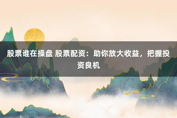 股票谁在操盘 股票配资：助你放大收益，把握投资良机