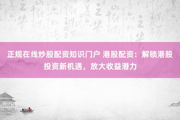 正规在线炒股配资知识门户 港股配资：解锁港股投资新机遇，放大收益潜力