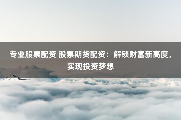 专业股票配资 股票期货配资：解锁财富新高度，实现投资梦想