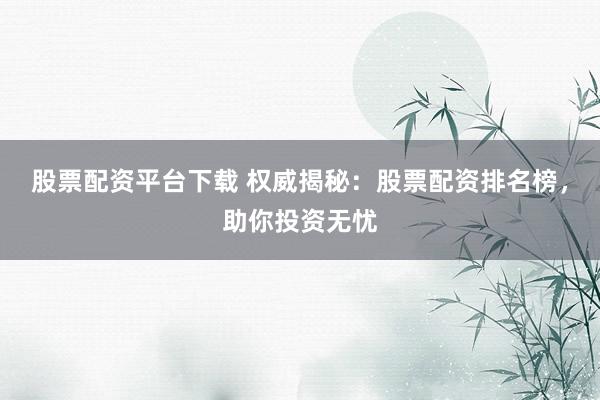 股票配资平台下载 权威揭秘：股票配资排名榜，助你投资无忧