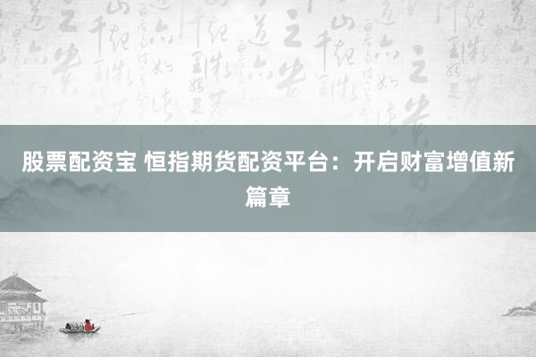 股票配资宝 恒指期货配资平台：开启财富增值新篇章