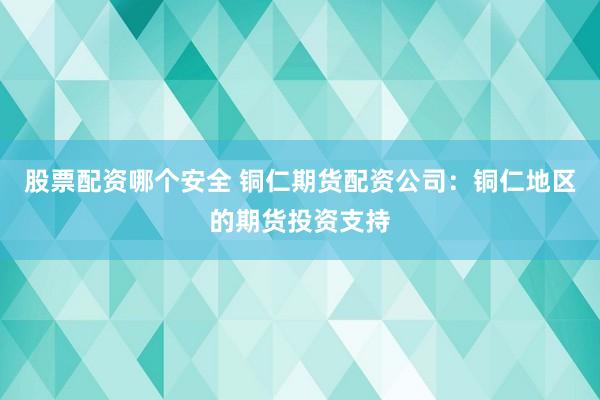 股票配资哪个安全 铜仁期货配资公司：铜仁地区的期货投资支持