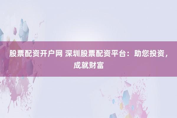 股票配资开户网 深圳股票配资平台：助您投资，成就财富