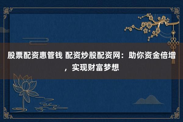 股票配资惠管钱 配资炒股配资网：助你资金倍增，实现财富梦想