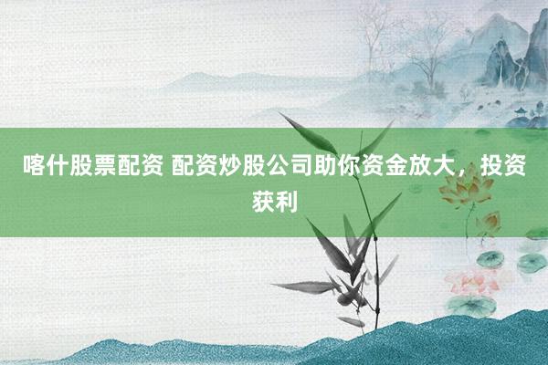 喀什股票配资 配资炒股公司助你资金放大，投资获利