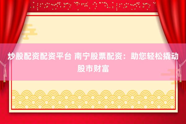 炒股配资配资平台 南宁股票配资：助您轻松撬动股市财富
