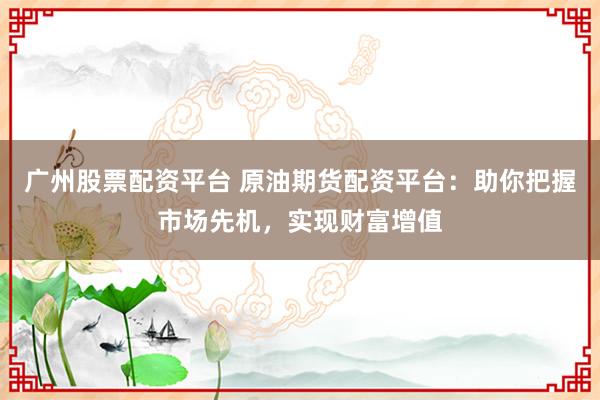 广州股票配资平台 原油期货配资平台：助你把握市场先机，实现财富增值