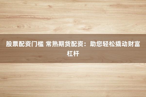 股票配资门槛 常熟期货配资：助您轻松撬动财富杠杆