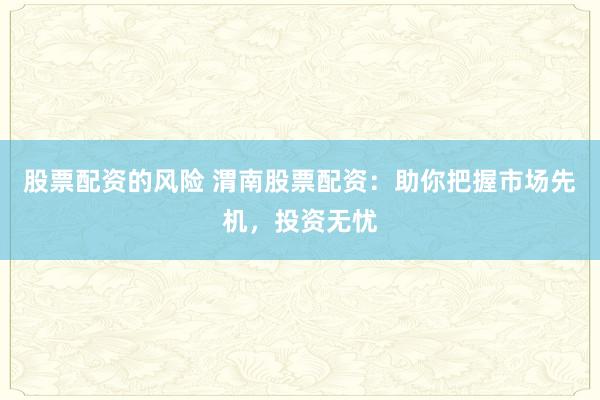 股票配资的风险 渭南股票配资：助你把握市场先机，投资无忧