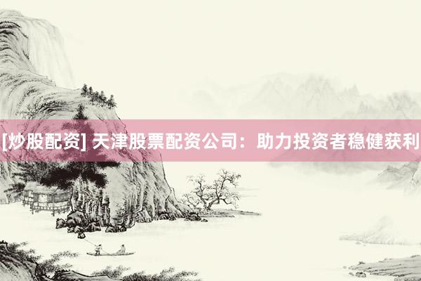 [炒股配资] 天津股票配资公司：助力投资者稳健获利
