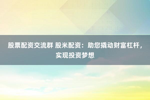 股票配资交流群 股米配资：助您撬动财富杠杆，实现投资梦想