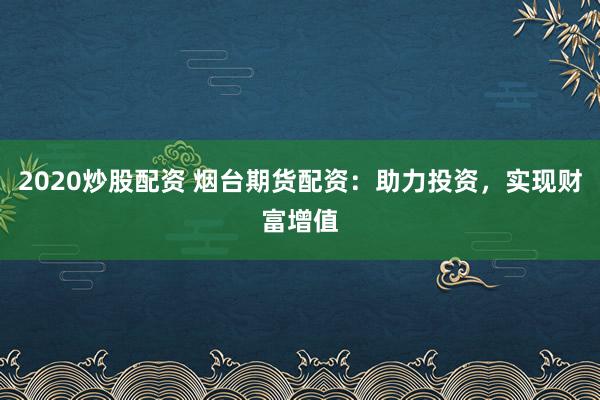 2020炒股配资 烟台期货配资：助力投资，实现财富增值