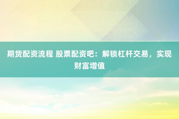 期货配资流程 股票配资吧：解锁杠杆交易，实现财富增值