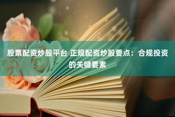 股票配资炒股平台 正规配资炒股要点：合规投资的关键要素