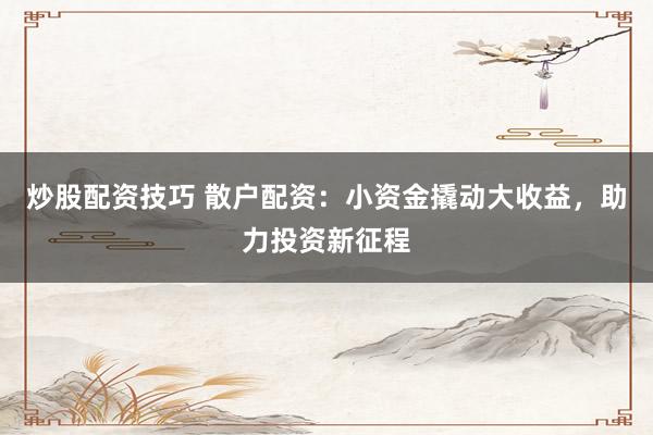 炒股配资技巧 散户配资：小资金撬动大收益，助力投资新征程
