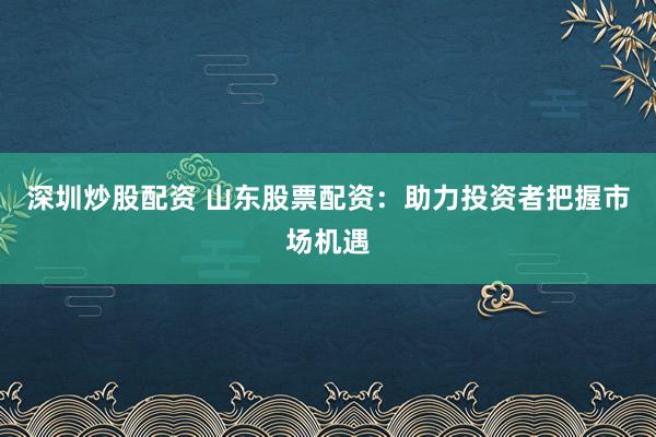 深圳炒股配资 山东股票配资：助力投资者把握市场机遇
