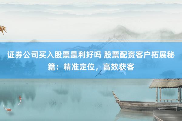 证券公司买入股票是利好吗 股票配资客户拓展秘籍：精准定位，高效获客