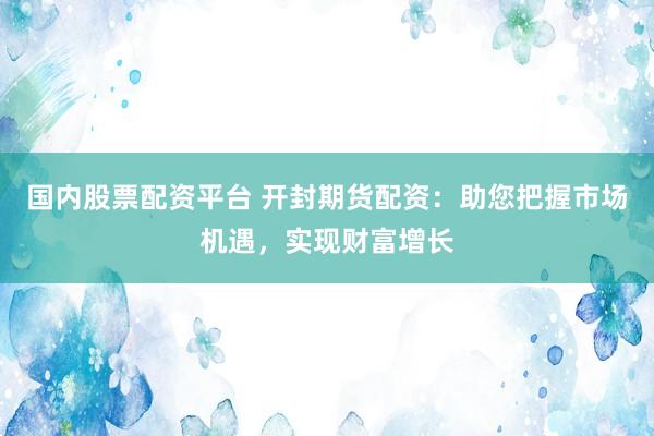 国内股票配资平台 开封期货配资：助您把握市场机遇，实现财富增长