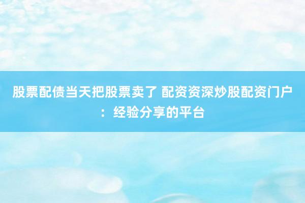 股票配债当天把股票卖了 配资资深炒股配资门户：经验分享的平台