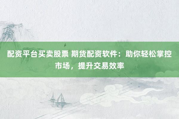 配资平台买卖股票 期货配资软件：助你轻松掌控市场，提升交易效率