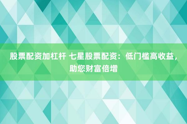 股票配资加杠杆 七星股票配资：低门槛高收益，助您财富倍增
